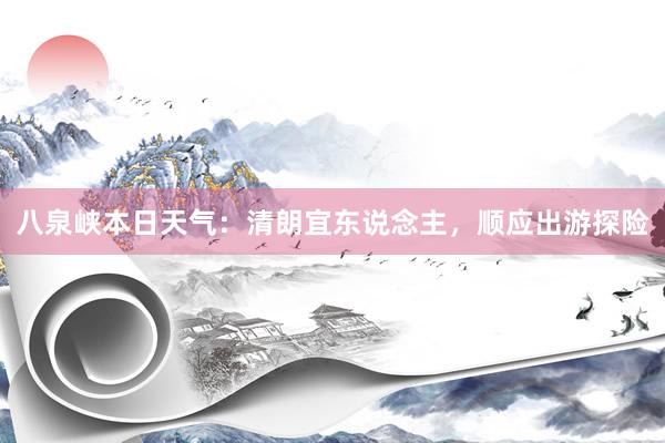 八泉峡本日天气：清朗宜东说念主，顺应出游探险